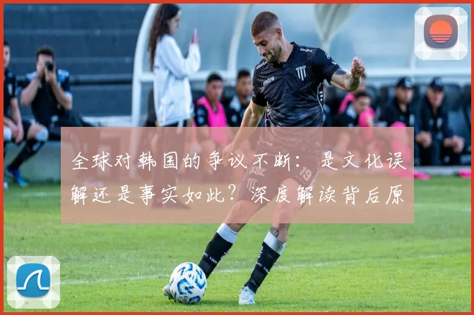 全球对韩国的争议不断：是文化误解还是事实如此？深度解读背后原因