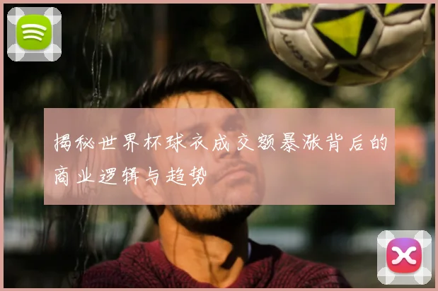 揭秘世界杯球衣成交额暴涨背后的商业逻辑与趋势