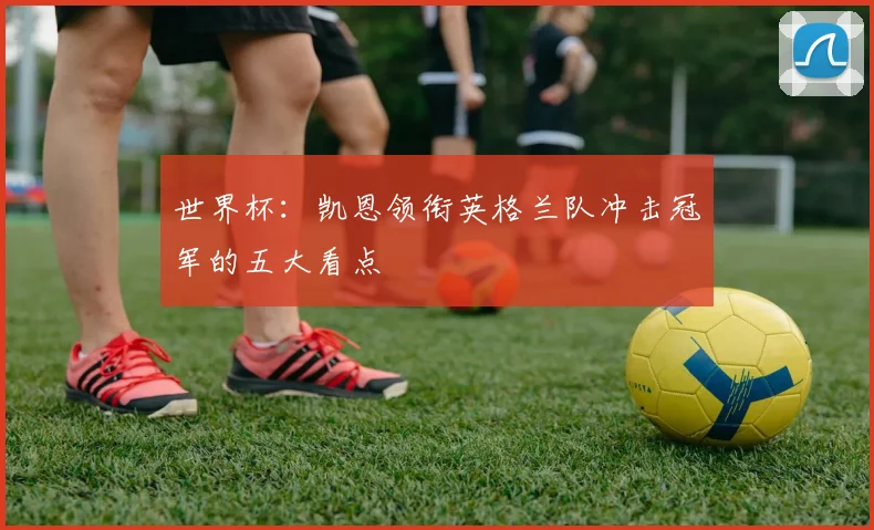 世界杯：凯恩领衔英格兰队冲击冠军的五大看点