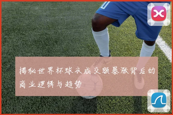 揭秘世界杯球衣成交额暴涨背后的商业逻辑与趋势