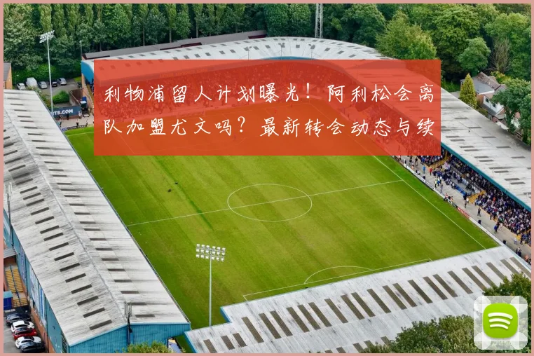 利物浦留人计划曝光！阿利松会离队加盟尤文吗？最新转会动态与续约进展分析