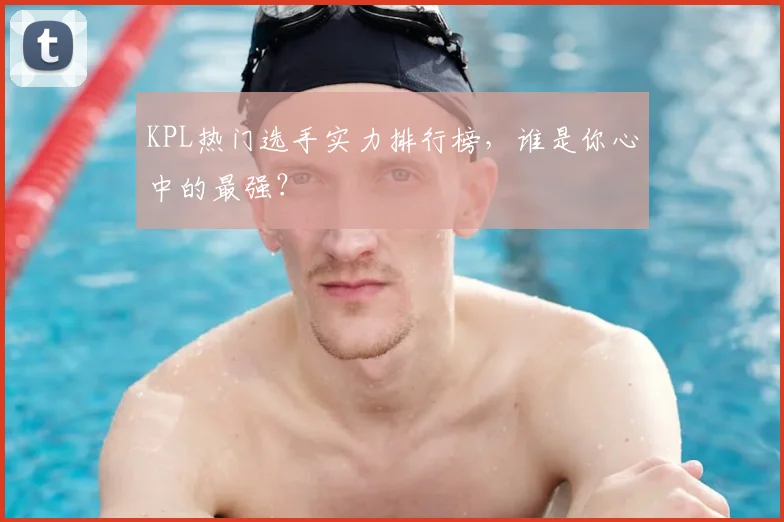 KPL热门选手实力排行榜，谁是你心中的最强？