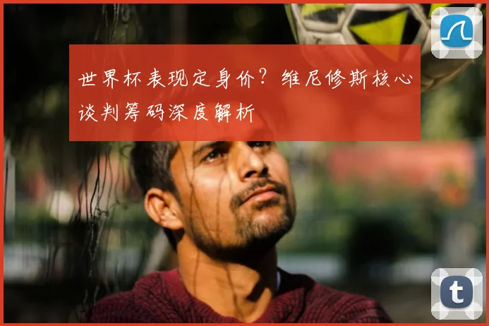 世界杯表现定身价？维尼修斯核心谈判筹码深度解析