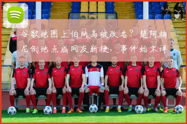谷歌地图上伯纳乌被改名？楚阿梅尼倒地点成网友新梗，事件始末详解