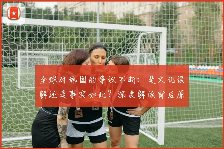 全球对韩国的争议不断：是文化误解还是事实如此？深度解读背后原因