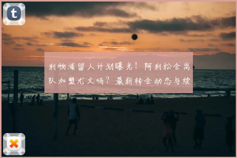 利物浦留人计划曝光！阿利松会离队加盟尤文吗？最新转会动态与续约进展分析
