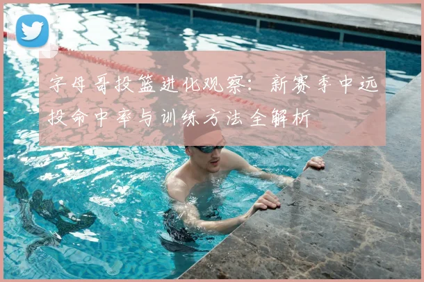 字母哥投篮进化观察：新赛季中远投命中率与训练方法全解析