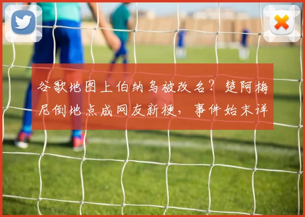谷歌地图上伯纳乌被改名？楚阿梅尼倒地点成网友新梗，事件始末详解