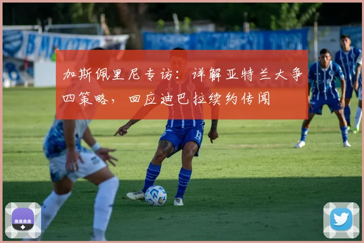 加斯佩里尼专访：详解亚特兰大争四策略，回应迪巴拉续约传闻