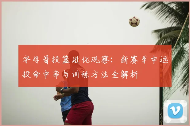 字母哥投篮进化观察：新赛季中远投命中率与训练方法全解析
